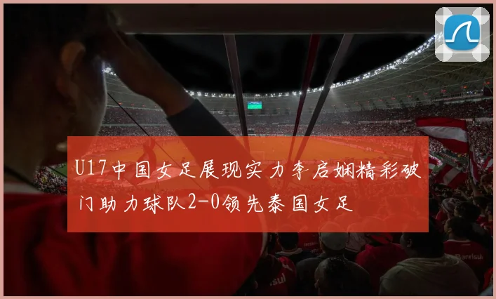 U17中国女足展现实力李启娴精彩破门助力球队2-0领先泰国女足