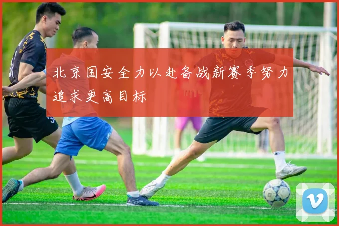 北京国安全力以赴备战新赛季努力追求更高目标
