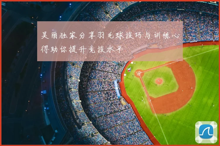 吴丽独家分享羽毛球技巧与训练心得助你提升竞技水平