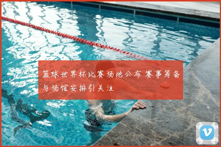 篮球世界杯比赛场地公布 赛事筹备与场馆安排引关注