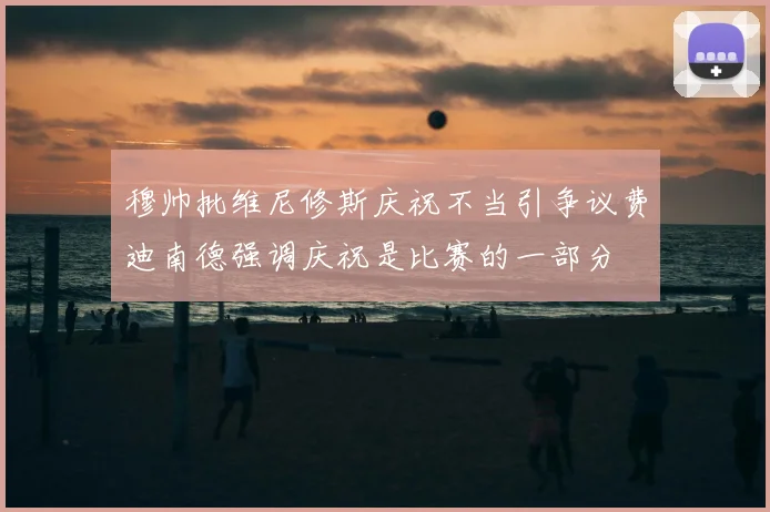 穆帅批维尼修斯庆祝不当引争议费迪南德强调庆祝是比赛的一部分