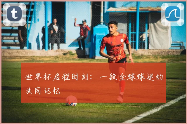 世界杯启程时刻:一段全球球迷的共同记忆
